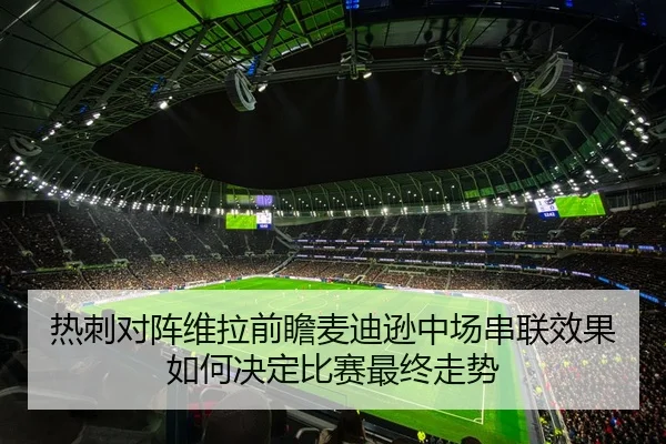 热刺对阵维拉前瞻麦迪逊中场串联效果如何决定比赛最终走势